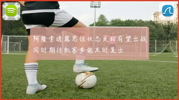 阿隆索透露恩佐状态良好有望出战同时期待凯塞多能及时复出