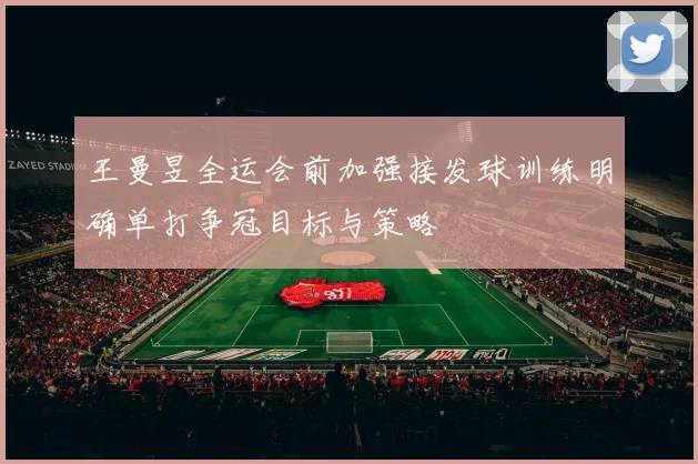 王曼昱全运会前加强接发球训练明确单打争冠目标与策略