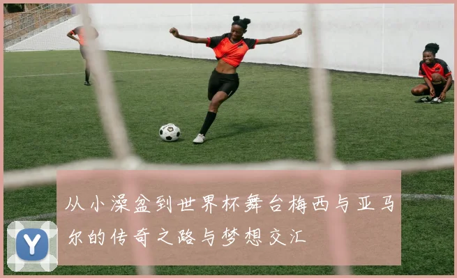 从小澡盆到世界杯舞台梅西与亚马尔的传奇之路与梦想交汇