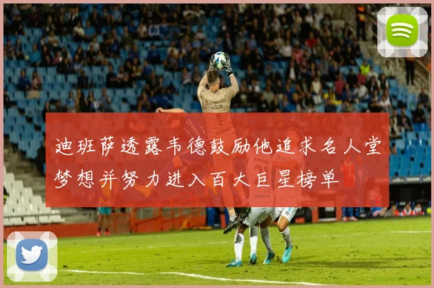 迪班萨透露韦德鼓励他追求名人堂梦想并努力进入百大巨星榜单
