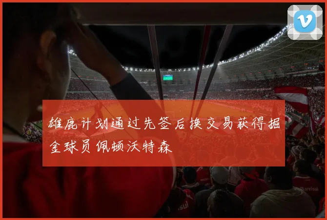 雄鹿计划通过先签后换交易获得掘金球员佩顿沃特森